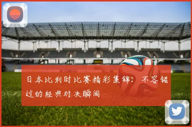 日本比利时比赛精彩集锦：不容错过的经典对决瞬间
