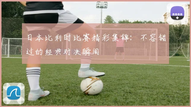 日本比利时比赛精彩集锦：不容错过的经典对决瞬间