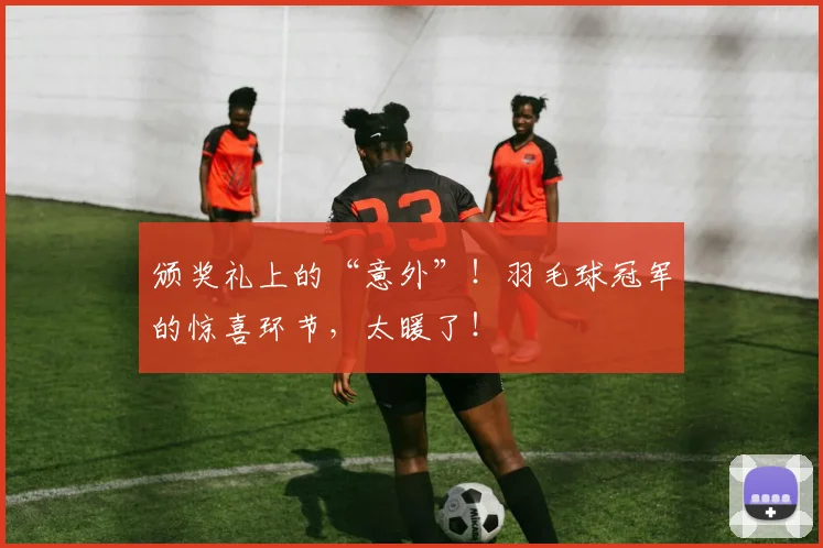 颁奖礼上的“意外”!羽毛球冠军的惊喜环节,太暖了!